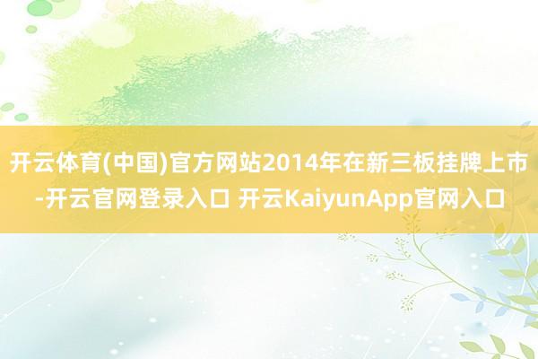 开云体育(中国)官方网站2014年在新三板挂牌上市-开云官网登录入口 开云KaiyunApp官网入口