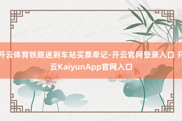 开云体育铁路迷到车站买票牵记-开云官网登录入口 开云KaiyunApp官网入口