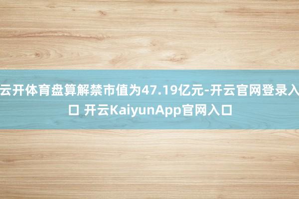 云开体育盘算解禁市值为47.19亿元-开云官网登录入口 开云KaiyunApp官网入口