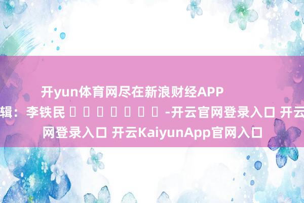 开yun体育网尽在新浪财经APP            						包袱剪辑：李铁民 							-开云官网登录入口 开云KaiyunApp官网入口