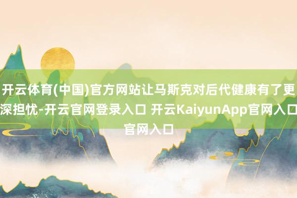 开云体育(中国)官方网站让马斯克对后代健康有了更深担忧-开云官网登录入口 开云KaiyunApp官网入口