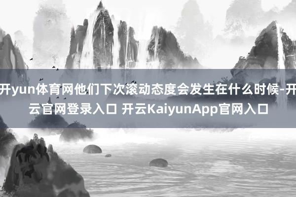 开yun体育网他们下次滚动态度会发生在什么时候-开云官网登录入口 开云KaiyunApp官网入口
