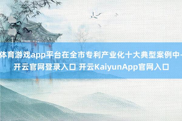 体育游戏app平台在全市专利产业化十大典型案例中-开云官网登录入口 开云KaiyunApp官网入口