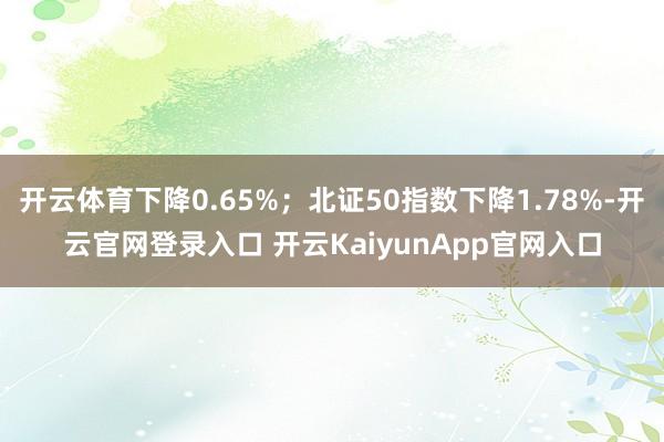 开云体育下降0.65%；北证50指数下降1.78%-开云官网登录入口 开云KaiyunApp官网入口