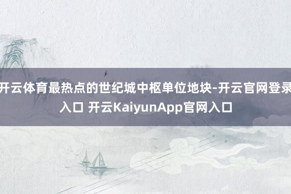 开云体育最热点的世纪城中枢单位地块-开云官网登录入口 开云KaiyunApp官网入口
