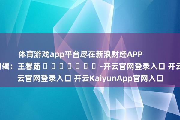 体育游戏app平台尽在新浪财经APP            						职守剪辑：王馨茹 							-开云官网登录入口 开云KaiyunApp官网入口