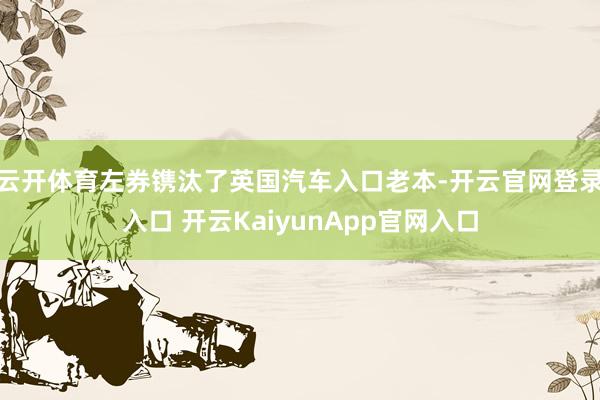 云开体育左券镌汰了英国汽车入口老本-开云官网登录入口 开云KaiyunApp官网入口
