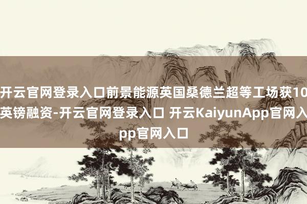 开云官网登录入口前景能源英国桑德兰超等工场获10亿英镑融资-开云官网登录入口 开云KaiyunApp官网入口