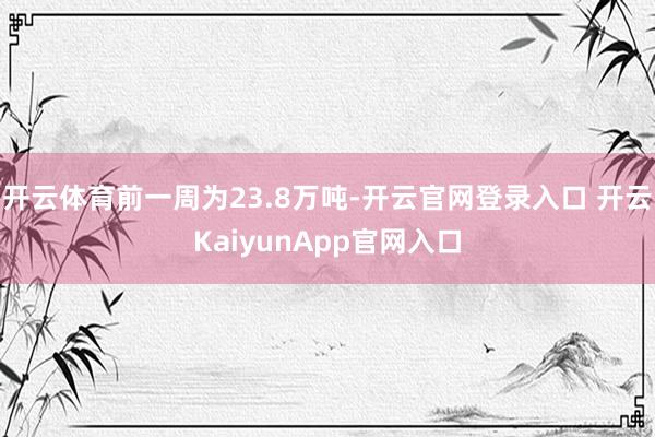 开云体育前一周为23.8万吨-开云官网登录入口 开云KaiyunApp官网入口