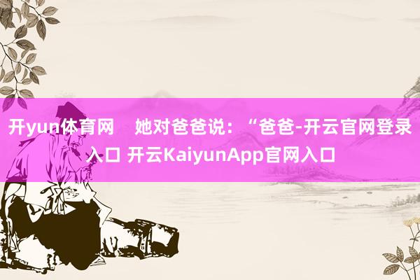 开yun体育网    她对爸爸说：“爸爸-开云官网登录入口 开云KaiyunApp官网入口