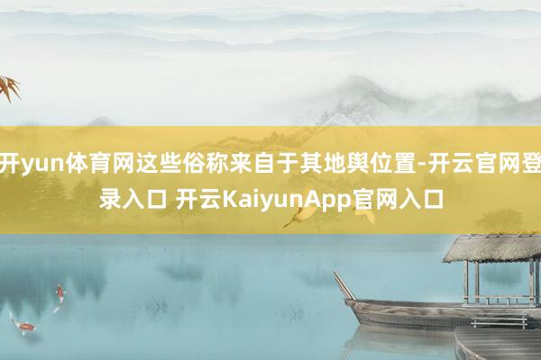 开yun体育网这些俗称来自于其地舆位置-开云官网登录入口 开云KaiyunApp官网入口