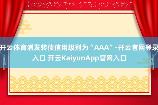 开云体育浦发转债信用级别为“AAA”-开云官网登录入口 开云KaiyunApp官网入口