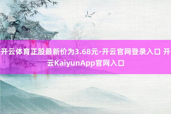 开云体育正股最新价为3.68元-开云官网登录入口 开云KaiyunApp官网入口