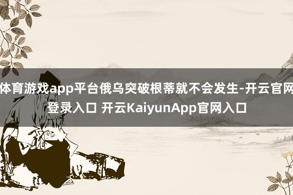 体育游戏app平台俄乌突破根蒂就不会发生-开云官网登录入口 开云KaiyunApp官网入口