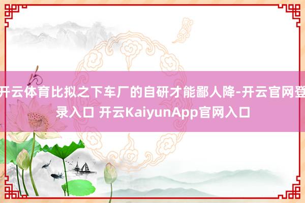 开云体育比拟之下车厂的自研才能鄙人降-开云官网登录入口 开云KaiyunApp官网入口