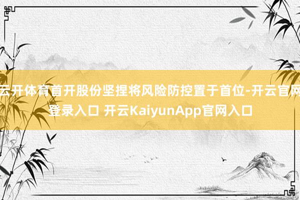 云开体育首开股份坚捏将风险防控置于首位-开云官网登录入口 开云KaiyunApp官网入口