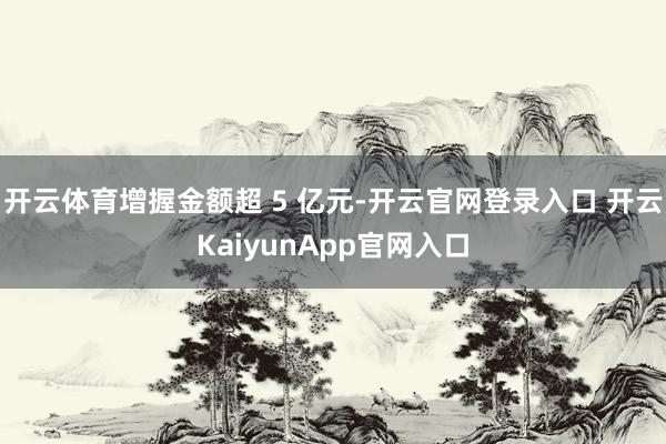 开云体育增握金额超 5 亿元-开云官网登录入口 开云KaiyunApp官网入口