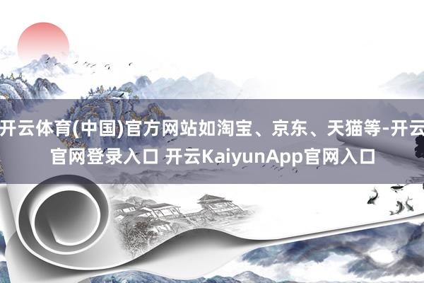 开云体育(中国)官方网站如淘宝、京东、天猫等-开云官网登录入口 开云KaiyunApp官网入口