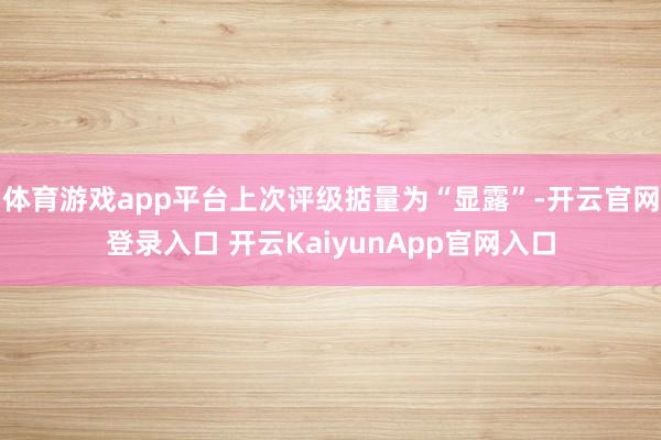 体育游戏app平台上次评级掂量为“显露”-开云官网登录入口 开云KaiyunApp官网入口