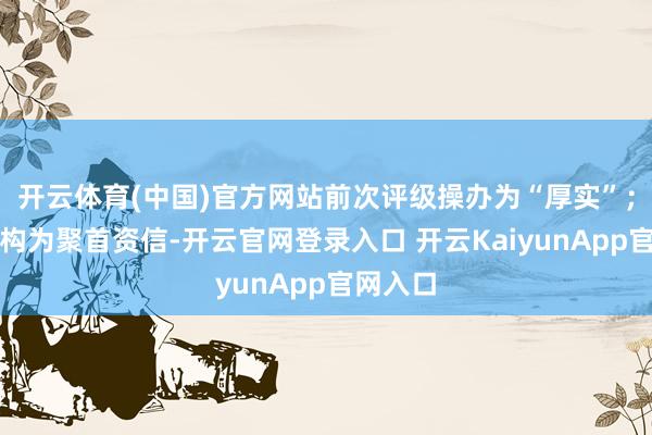 开云体育(中国)官方网站前次评级操办为“厚实”;评级机构为聚首资信-开云官网登录入口 开云KaiyunApp官网入口