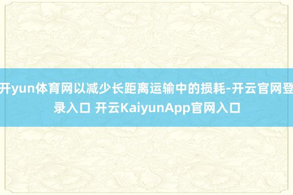 开yun体育网以减少长距离运输中的损耗-开云官网登录入口 开云KaiyunApp官网入口