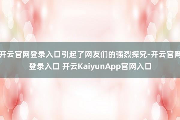 开云官网登录入口引起了网友们的强烈探究-开云官网登录入口 开云KaiyunApp官网入口