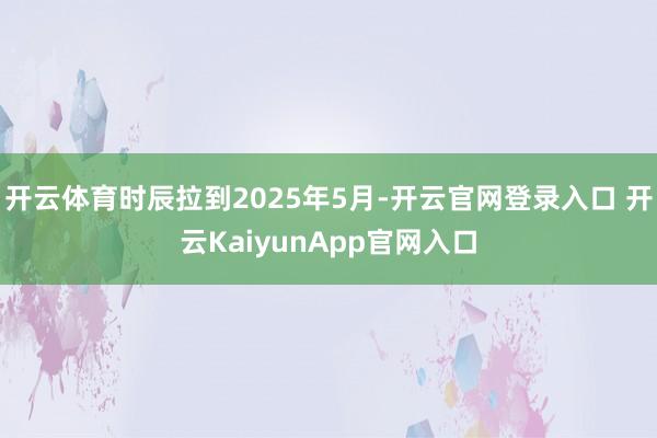开云体育时辰拉到2025年5月-开云官网登录入口 开云KaiyunApp官网入口