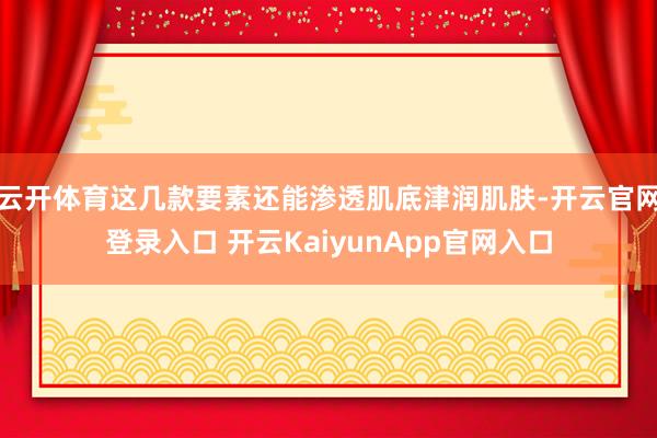 云开体育这几款要素还能渗透肌底津润肌肤-开云官网登录入口 开云KaiyunApp官网入口