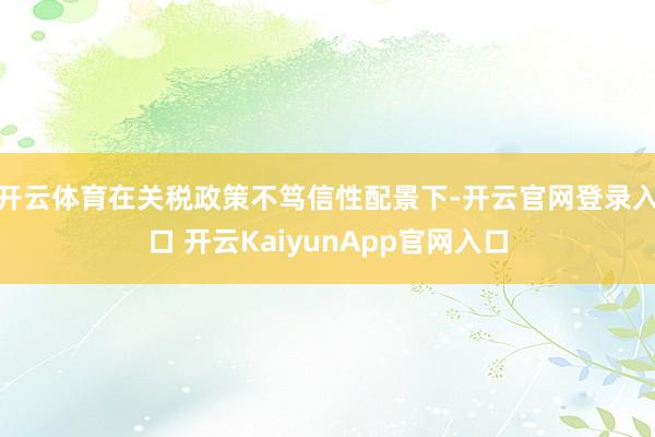 开云体育在关税政策不笃信性配景下-开云官网登录入口 开云KaiyunApp官网入口