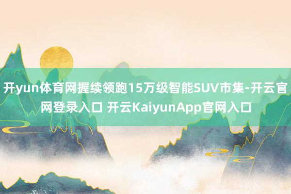 开yun体育网握续领跑15万级智能SUV市集-开云官网登录入口 开云KaiyunApp官网入口