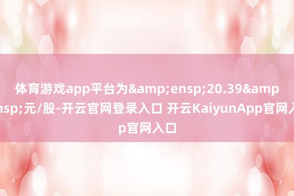 体育游戏app平台为&ensp;20.39&ensp;元/股-开云官网登录入口 开云KaiyunApp官网入口