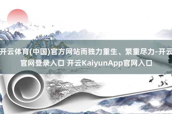 开云体育(中国)官方网站而独力重生、繁重尽力-开云官网登录入口 开云KaiyunApp官网入口