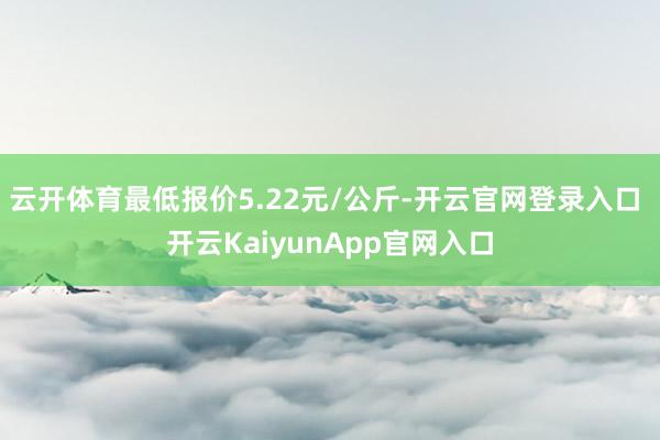 云开体育最低报价5.22元/公斤-开云官网登录入口 开云KaiyunApp官网入口