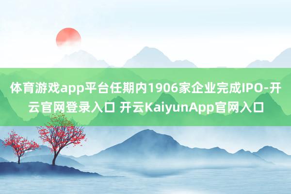 体育游戏app平台任期内1906家企业完成IPO-开云官网登录入口 开云KaiyunApp官网入口