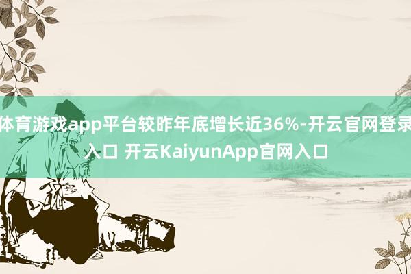体育游戏app平台较昨年底增长近36%-开云官网登录入口 开云KaiyunApp官网入口