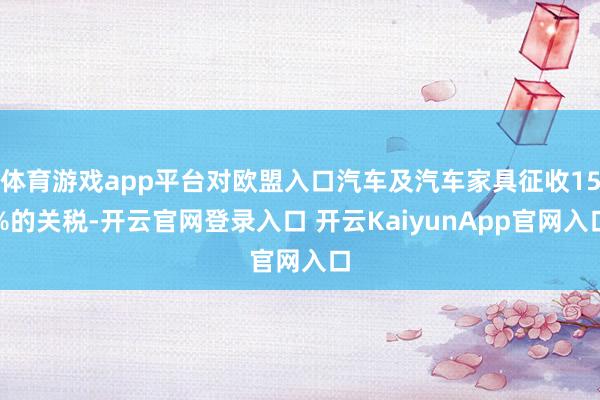 体育游戏app平台对欧盟入口汽车及汽车家具征收15%的关税-开云官网登录入口 开云KaiyunApp官网入口