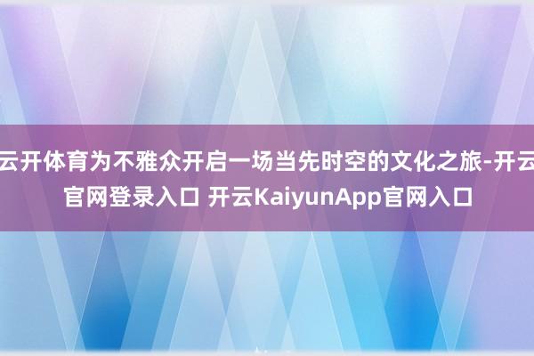 云开体育为不雅众开启一场当先时空的文化之旅-开云官网登录入口 开云KaiyunApp官网入口