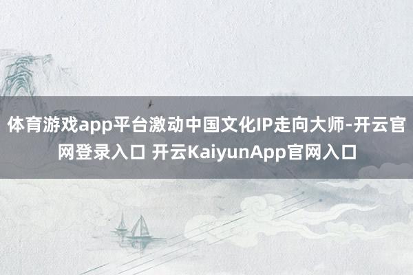 体育游戏app平台激动中国文化IP走向大师-开云官网登录入口 开云KaiyunApp官网入口