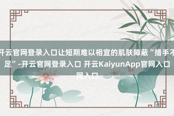 开云官网登录入口让短期难以相宜的肌肤障蔽“措手不足”-开云官网登录入口 开云KaiyunApp官网入口