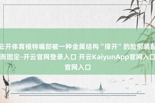 云开体育模特嘴部被一种金属结构“撑开”的脸部装配而固定-开云官网登录入口 开云KaiyunApp官网入口