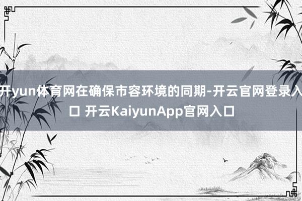 开yun体育网在确保市容环境的同期-开云官网登录入口 开云KaiyunApp官网入口