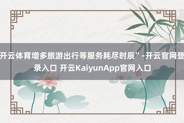 开云体育增多旅游出行等服务耗尽时辰”-开云官网登录入口 开云KaiyunApp官网入口
