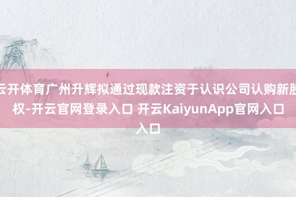 云开体育广州升辉拟通过现款注资于认识公司认购新股权-开云官网登录入口 开云KaiyunApp官网入口
