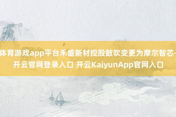 体育游戏app平台禾盛新材控股鼓吹变更为摩尔智芯-开云官网登录入口 开云KaiyunApp官网入口