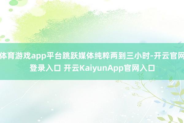 体育游戏app平台跳跃媒体纯粹两到三小时-开云官网登录入口 开云KaiyunApp官网入口