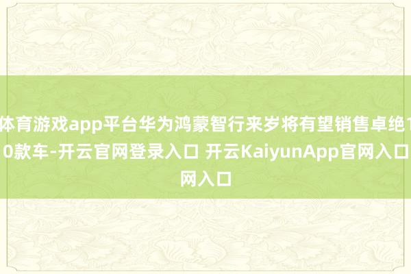 体育游戏app平台华为鸿蒙智行来岁将有望销售卓绝10款车-开云官网登录入口 开云KaiyunApp官网入口
