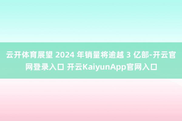 云开体育展望 2024 年销量将逾越 3 亿部-开云官网登录入口 开云KaiyunApp官网入口