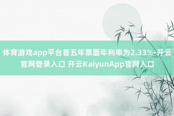 体育游戏app平台首五年票面年利率为2.33%-开云官网登录入口 开云KaiyunApp官网入口