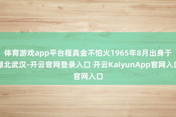 体育游戏app平台程真金不怕火1965年8月出身于湖北武汉-开云官网登录入口 开云KaiyunApp官网入口