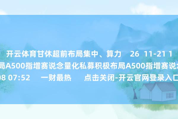 开云体育甘休超前布局集中、算力 26 11-21 10:50 量化私募积极布局A500指增赛说念量化私募积极布局A500指增赛说念 0 11-08 07:52 一财最热 点击关闭-开云官网登录入口 开云KaiyunApp官网入口